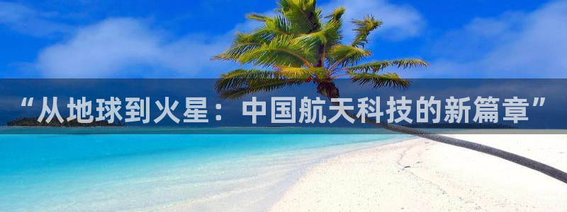 天宏娱乐吴叔抖音：“从地球到火星：中国航天科技的新篇章”