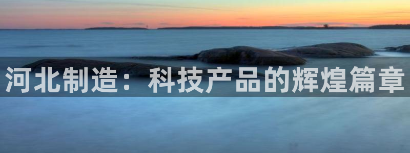 天宏娱乐董事长简介：河北制造：科技产品的辉煌篇章