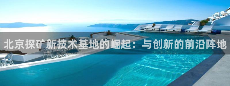 天宏娱乐可以提现吗：北京探矿新技术基地的崛起：与创新的前沿阵