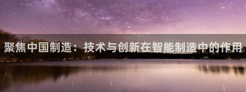 宏天娱乐会所地址：聚焦中国制造：技术与创新在智能制造中的作用
