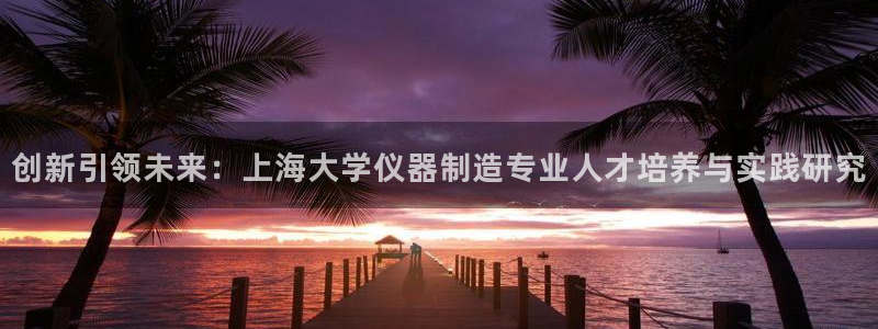 天宏娱乐指尖会：创新引领未来：上海大学仪器制造专业人才培养与