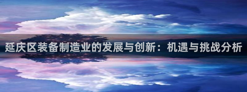 天宏娱乐怎么样：延庆区装备制造业的发展与创新：机遇与挑战分析